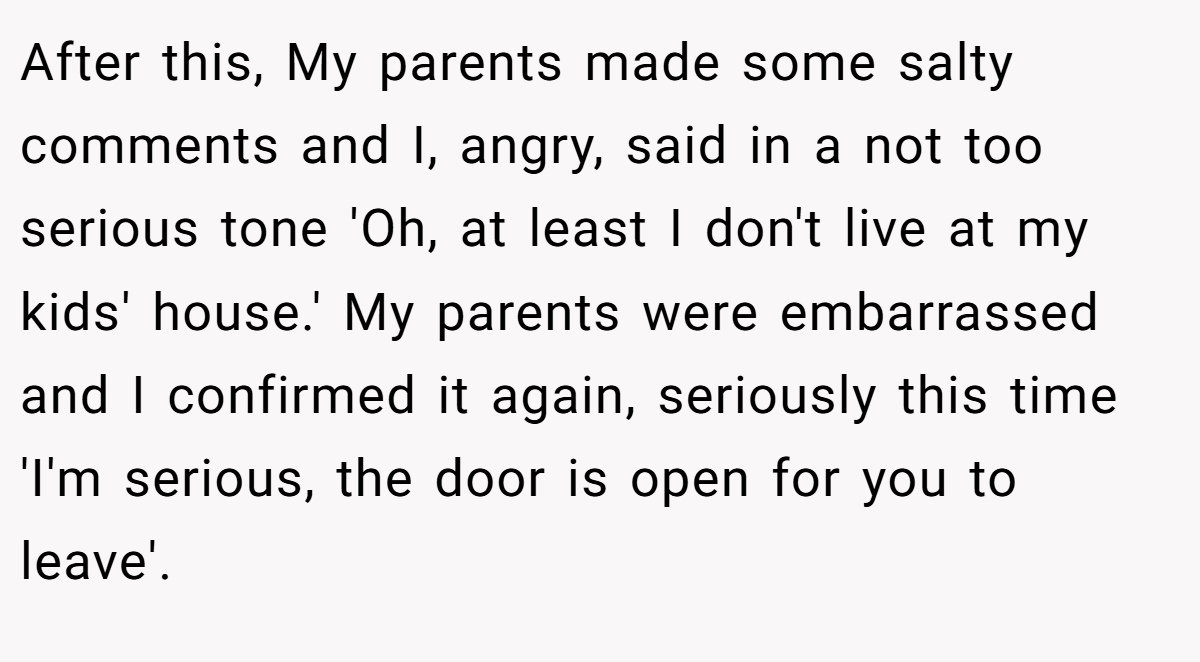 After this, My parents made some salty comments and I, angry, said in a not too serious tone 'Oh, at least I don't live at my kids' house.' My parents were embarrassed and I confirmed it again, seriously this time 'I'm serious, the door is open for you to leave'.