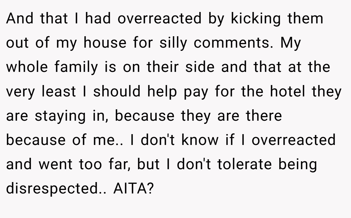 And that I had overreacted by kicking them out of my house for silly comments. My whole family is on their side and that at the very least I should help pay for the hotel they are staying in, because they are there because of me.. I don't know if I overreacted and went too far, but I don't tolerate being disrespected.. AITA?
