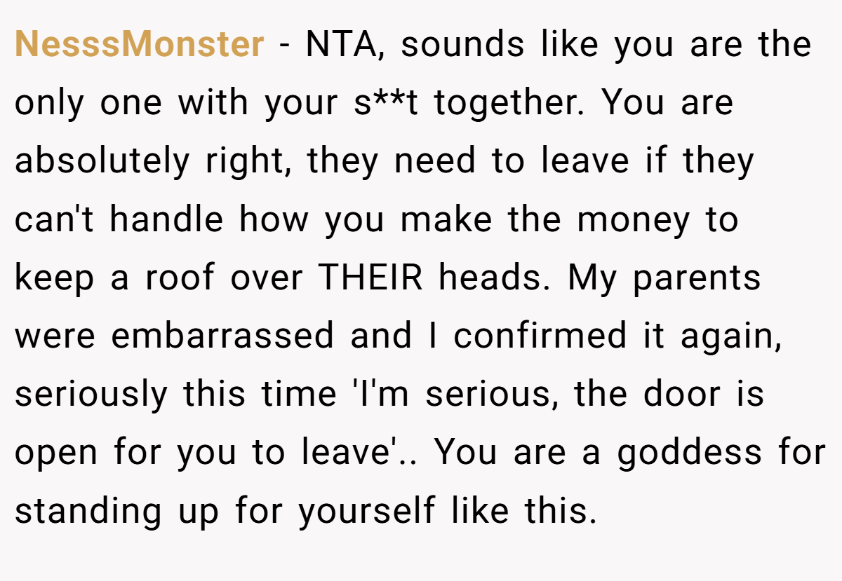 NesssMonster − NTA, sounds like you are the only one with your s**t together. You are absolutely right, they need to leave if they can't handle how you make the money to keep a roof over THEIR heads. My parents were embarrassed and I confirmed it again, seriously this time 'I'm serious, the door is open for you to leave'.. You are a goddess for standing up for yourself like this.