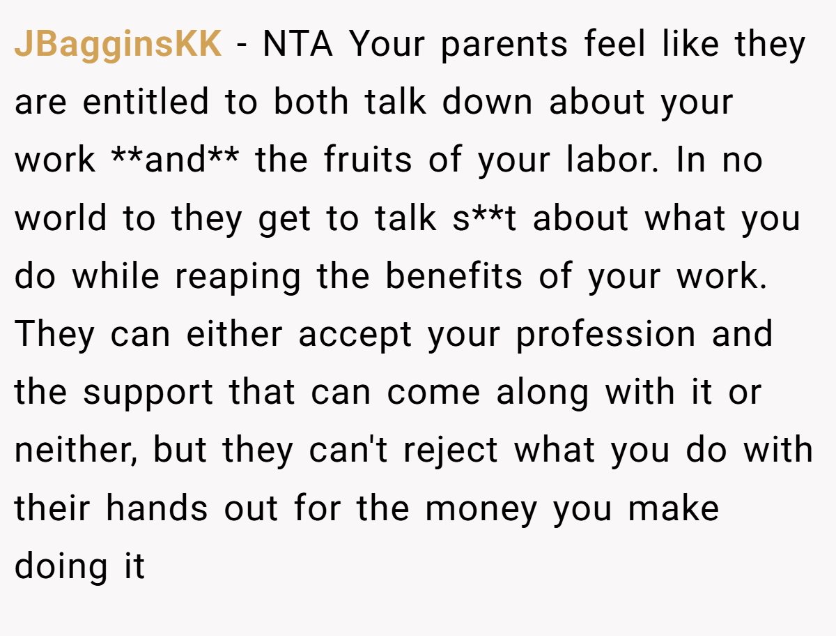 JBagginsKK − NTA Your parents feel like they are entitled to both talk down about your work **and** the fruits of your labor. In no world to they get to talk s**t about what you do while reaping the benefits of your work. They can either accept your profession and the support that can come along with it or neither, but they can't reject what you do with their hands out for the money you make doing it