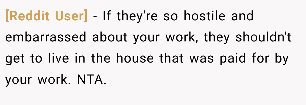 [Reddit User] − If they're so hostile and embarrassed about your work, they shouldn't get to live in the house that was paid for by your work. NTA.