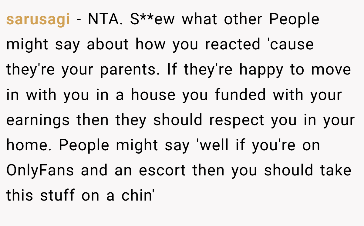 sarusagi − NTA. S**ew what other People might say about how you reacted 'cause they're your parents. If they're happy to move in with you in a house you funded with your earnings then they should respect you in your home. People might say 'well if you're on OnlyFans and an escort then you should take this stuff on a chin'