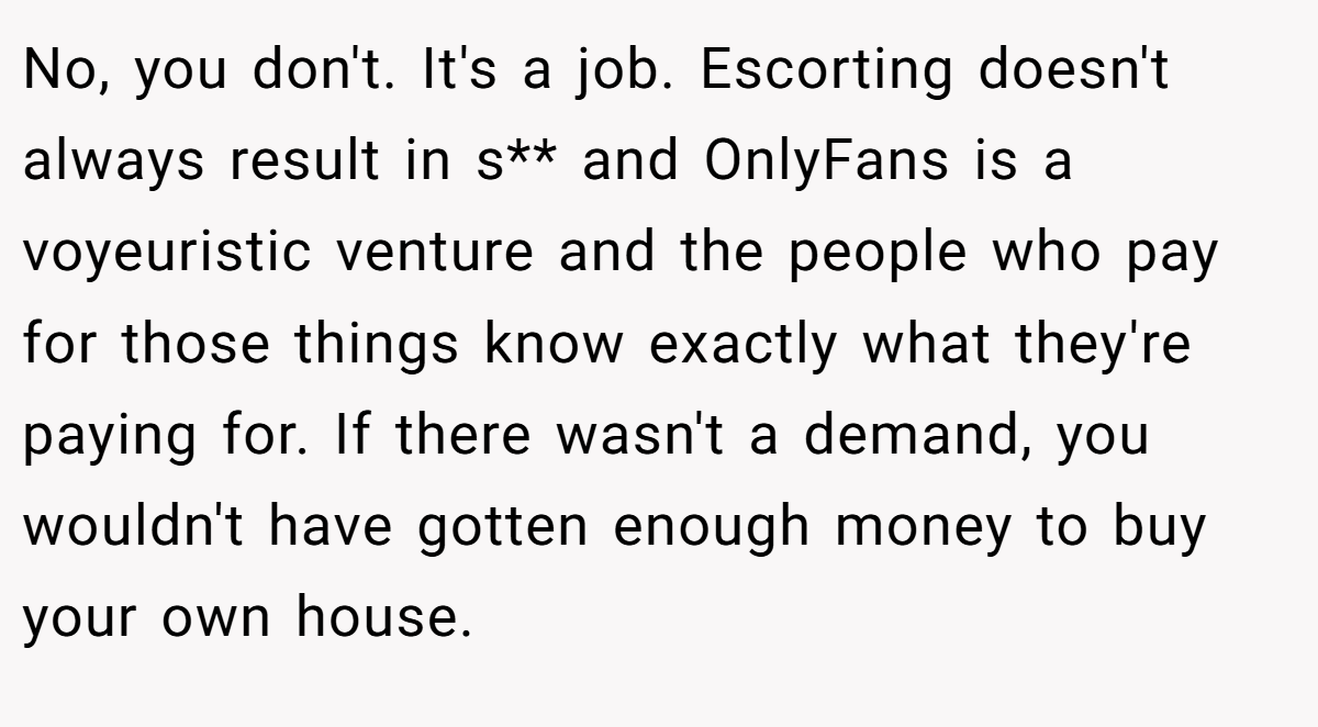 No, you don't. It's a job. Escorting doesn't always result in s** and OnlyFans is a voyeuristic venture and the people who pay for those things know exactly what they're paying for. If there wasn't a demand, you wouldn't have gotten enough money to buy your own house.