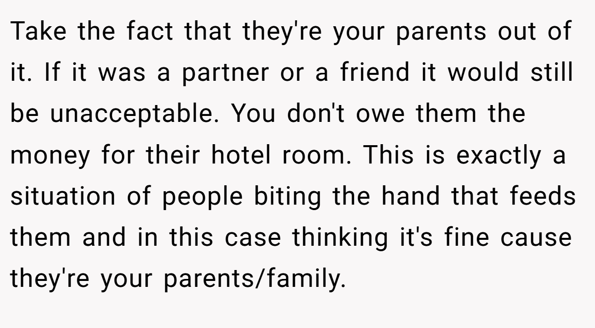 Take the fact that they're your parents out of it. If it was a partner or a friend it would still be unacceptable. You don't owe them the money for their hotel room. This is exactly a situation of people biting the hand that feeds them and in this case thinking it's fine cause they're your parents/family.
