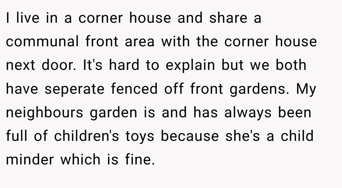 I live in a corner house and share a communal front area with the corner house next door. It's hard to explain but we both have seperate fenced off front gardens. My neighbours garden is and has always been full of children's toys because she's a child minder which is fine.