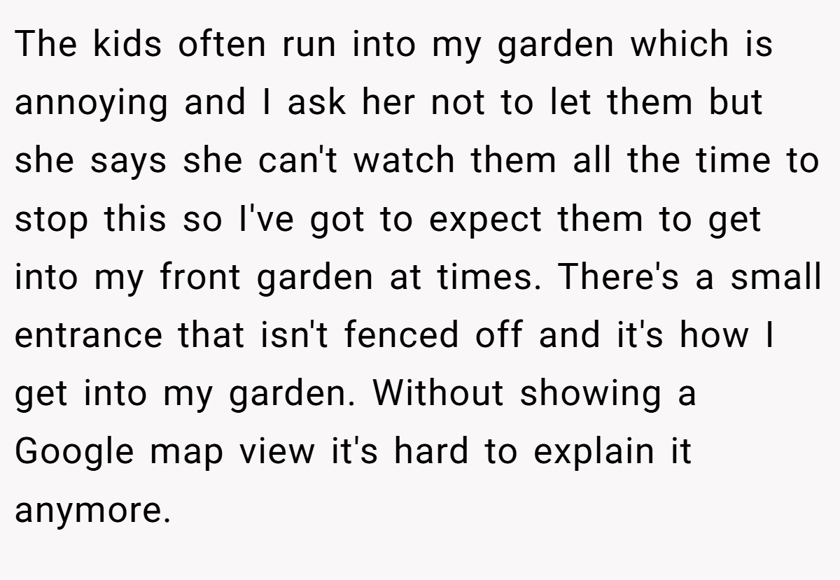 The kids often run into my garden which is annoying and I ask her not to let them but she says she can't watch them all the time to stop this so I've got to expect them to get into my front garden at times. There's a small entrance that isn't fenced off and it's how I get into my garden. Without showing a Google map view it's hard to explain it anymore.