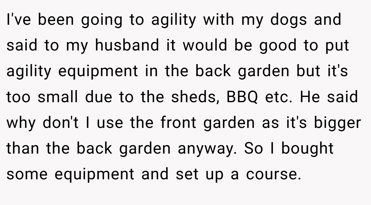 I've been going to agility with my dogs and said to my husband it would be good to put agility equipment in the back garden but it's too small due to the sheds, BBQ etc. He said why don't I use the front garden as it's bigger than the back garden anyway. So I bought some equipment and set up a course.
