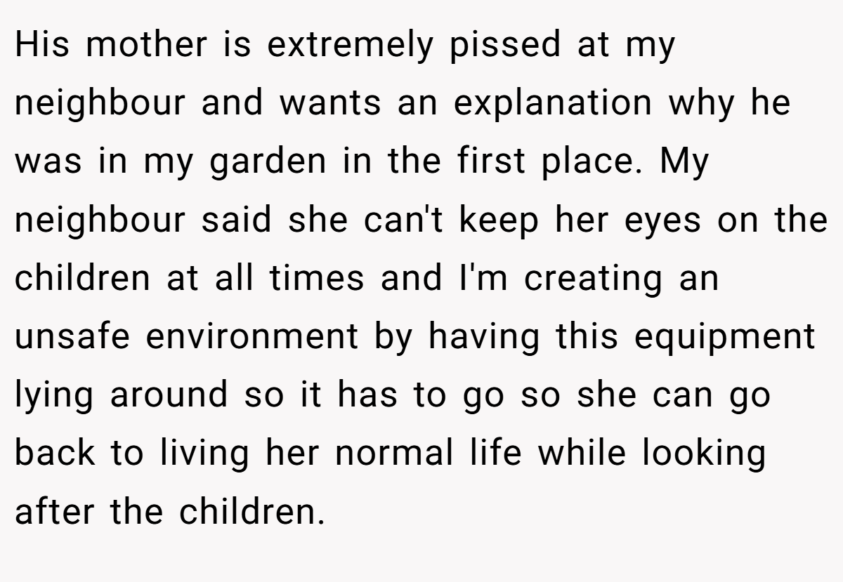 His mother is extremely pissed at my neighbour and wants an explanation why he was in my garden in the first place. My neighbour said she can't keep her eyes on the children at all times and I'm creating an unsafe environment by having this equipment lying around so it has to go so she can go back to living her normal life while looking after the children.