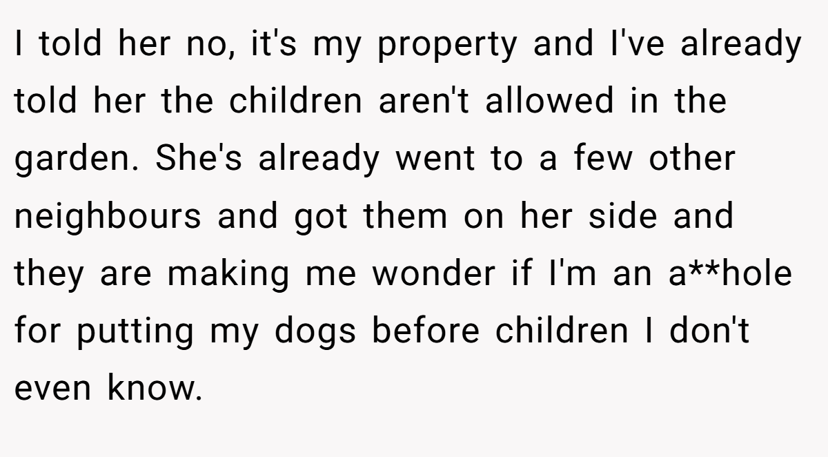 I told her no, it's my property and I've already told her the children aren't allowed in the garden. She's already went to a few other neighbours and got them on her side and they are making me wonder if I'm an a**hole for putting my dogs before children I don't even know.