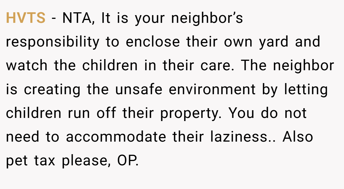 HVTS − NTA, It is your neighbor’s responsibility to enclose their own yard and watch the children in their care. The neighbor is creating the unsafe environment by letting children run off their property. You do not need to accommodate their laziness.. Also pet tax please, OP.