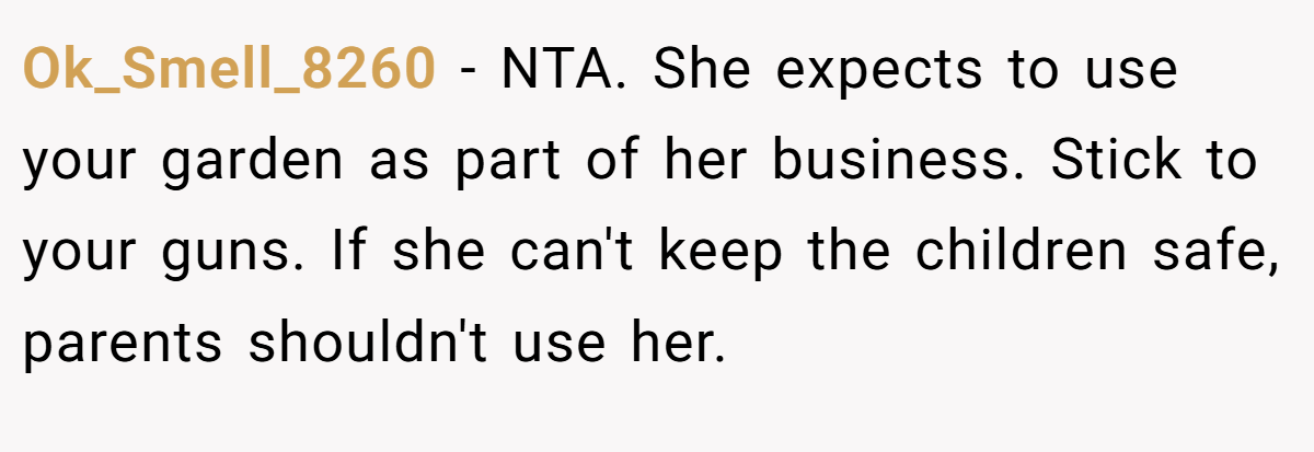 Ok_Smell_8260 − NTA. She expects to use your garden as part of her business. Stick to your guns. If she can't keep the children safe, parents shouldn't use her.
