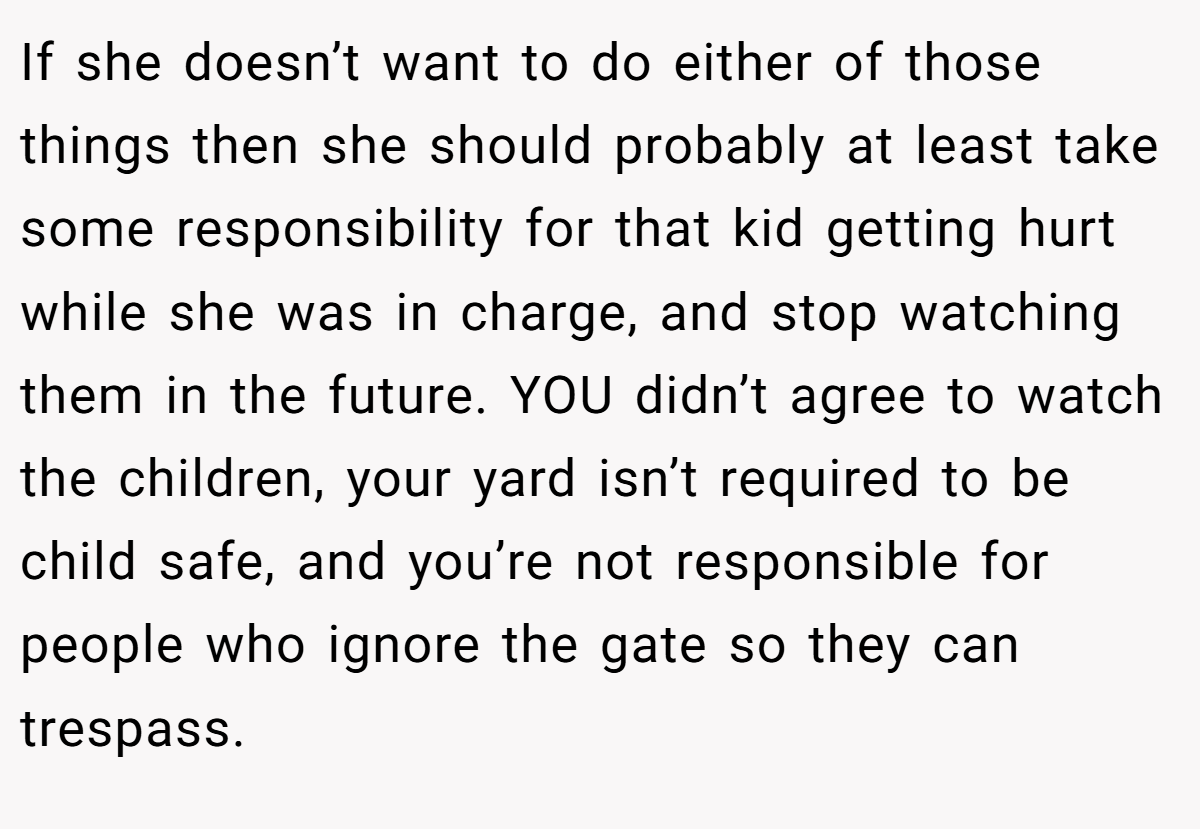 If she doesn’t want to do either of those things then she should probably at least take some responsibility for that kid getting hurt while she was in charge, and stop watching them in the future. YOU didn’t agree to watch the children, your yard isn’t required to be child safe, and you’re not responsible for people who ignore the gate so they can trespass.