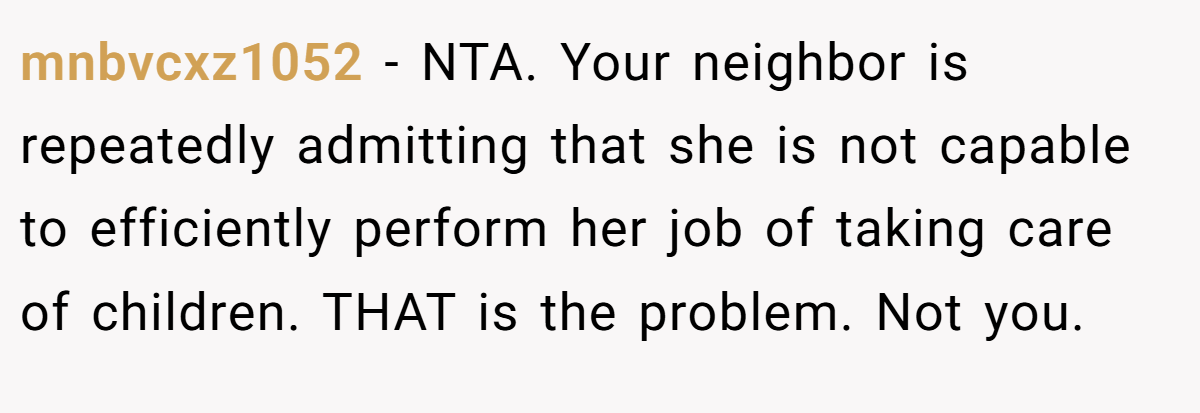 mnbvcxz1052 − NTA. Your neighbor is repeatedly admitting that she is not capable to efficiently perform her job of taking care of children. THAT is the problem. Not you.