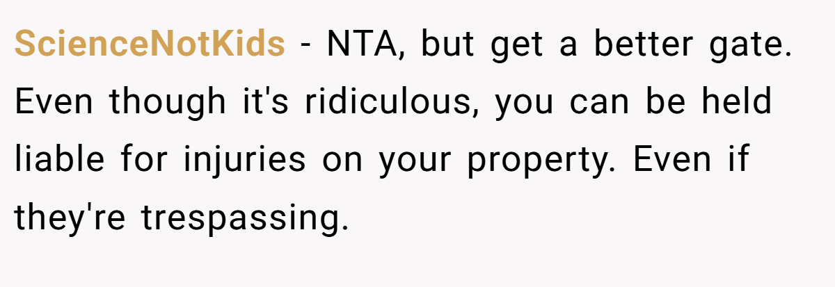 ScienceNotKids − NTA, but get a better gate. Even though it's ridiculous, you can be held liable for injuries on your property. Even if they're trespassing.