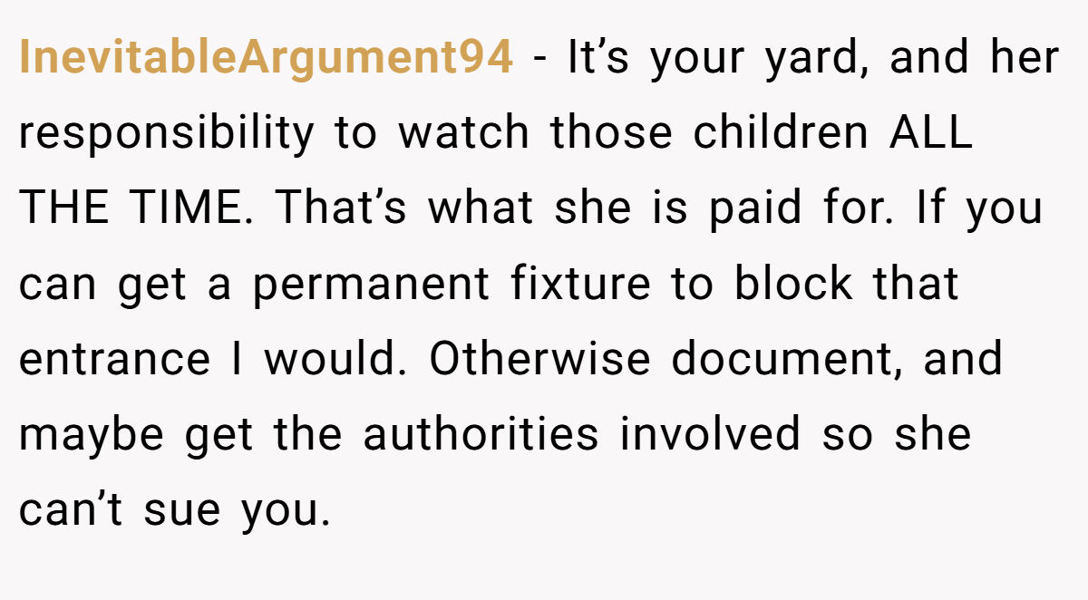 InevitableArgument94 − It’s your yard, and her responsibility to watch those children ALL THE TIME. That’s what she is paid for. If you can get a permanent fixture to block that entrance I would. Otherwise document, and maybe get the authorities involved so she can’t sue you.