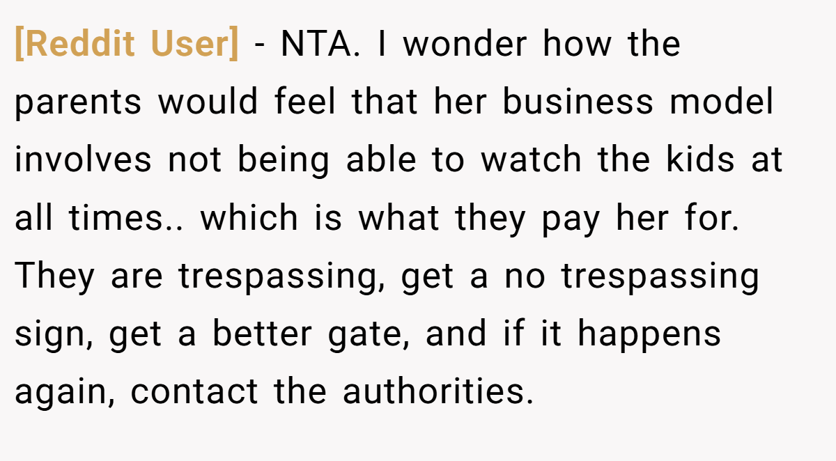 [Reddit User] − NTA. I wonder how the parents would feel that her business model involves not being able to watch the kids at all times.. which is what they pay her for. They are trespassing, get a no trespassing sign, get a better gate, and if it happens again, contact the authorities.
