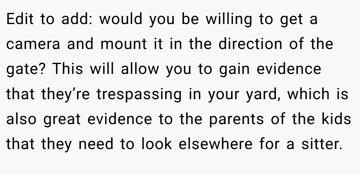 Edit to add: would you be willing to get a camera and mount it in the direction of the gate? This will allow you to gain evidence that they’re trespassing in your yard, which is also great evidence to the parents of the kids that they need to look elsewhere for a sitter.