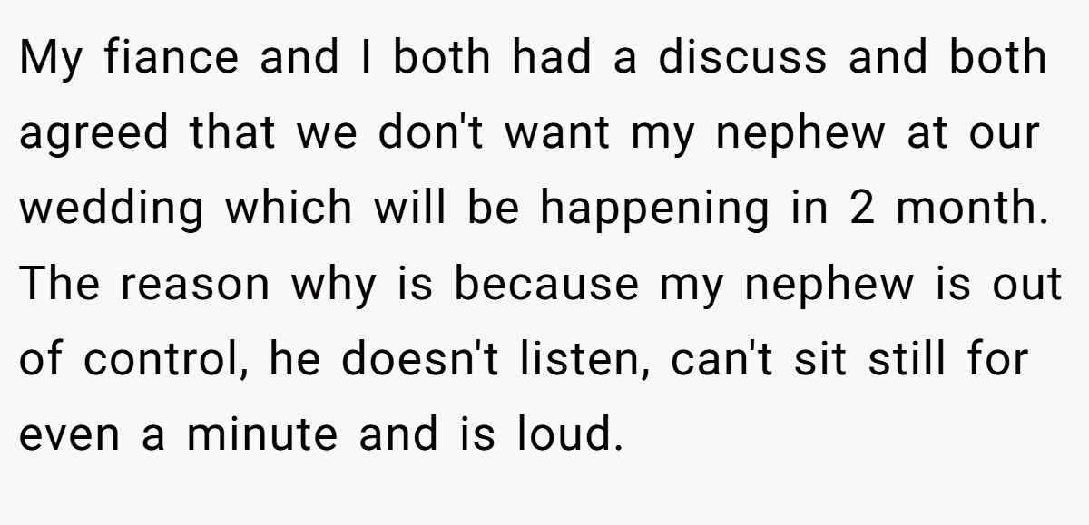 My fiance and I both had a discuss and both agreed that we don't want my nephew at our wedding which will be happening in 2 month. The reason why is because my nephew is out of control, he doesn't listen, can't sit still for even a minute and is loud.