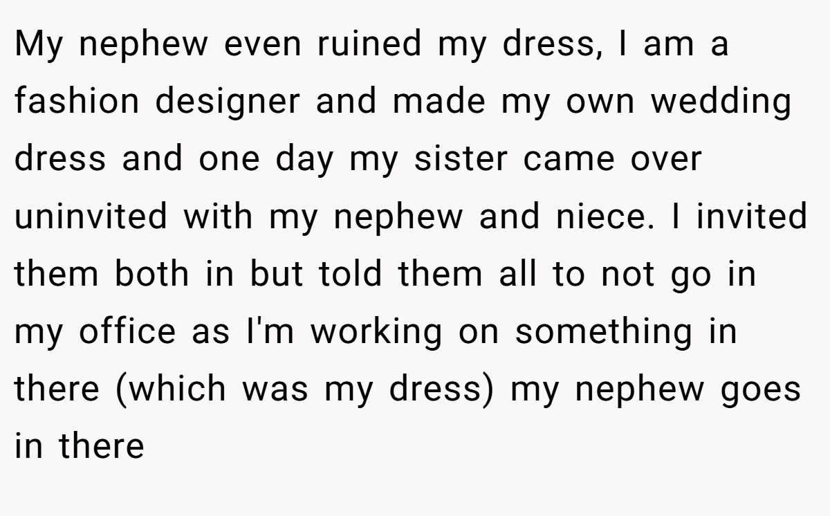 My nephew even ruined my dress, I am a fashion designer and made my own wedding dress and one day my sister came over uninvited with my nephew and niece. I invited them both in but told them all to not go in my office as I'm working on something in there (which was my dress) my nephew goes in there