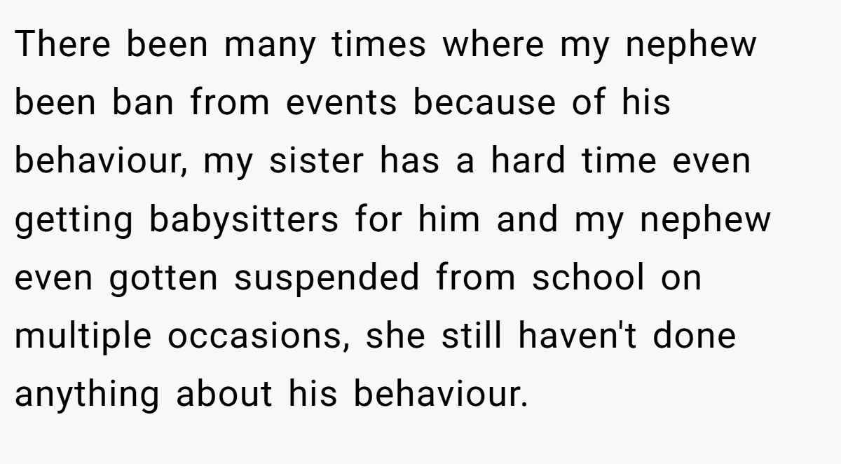There been many times where my nephew been ban from events because of his behaviour, my sister has a hard time even getting babysitters for him and my nephew even gotten suspended from school on multiple occasions, she still haven't done anything about his behaviour.