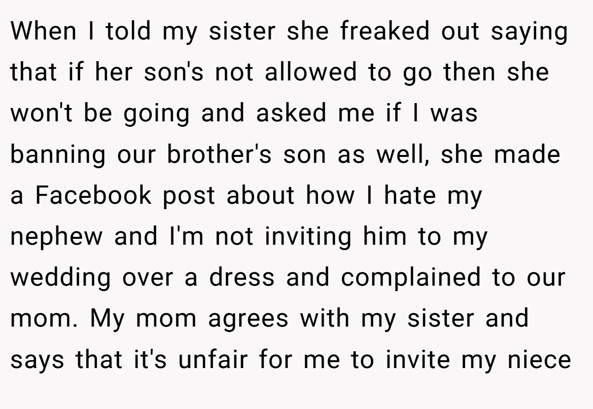 When I told my sister she freaked out saying that if her son's not allowed to go then she won't be going and asked me if I was banning our brother's son as well, she made a Facebook post about how I hate my nephew and I'm not inviting him to my wedding over a dress and complained to our mom. My mom agrees with my sister and says that it's unfair for me to invite my niece