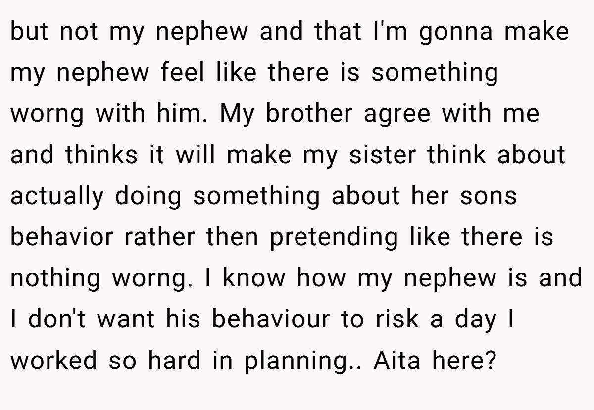 but not my nephew and that I'm gonna make my nephew feel like there is something worng with him. My brother agree with me and thinks it will make my sister think about actually doing something about her sons behavior rather then pretending like there is nothing worng. I know how my nephew is and I don't want his behaviour to risk a day I worked so hard in planning.. Aita here?