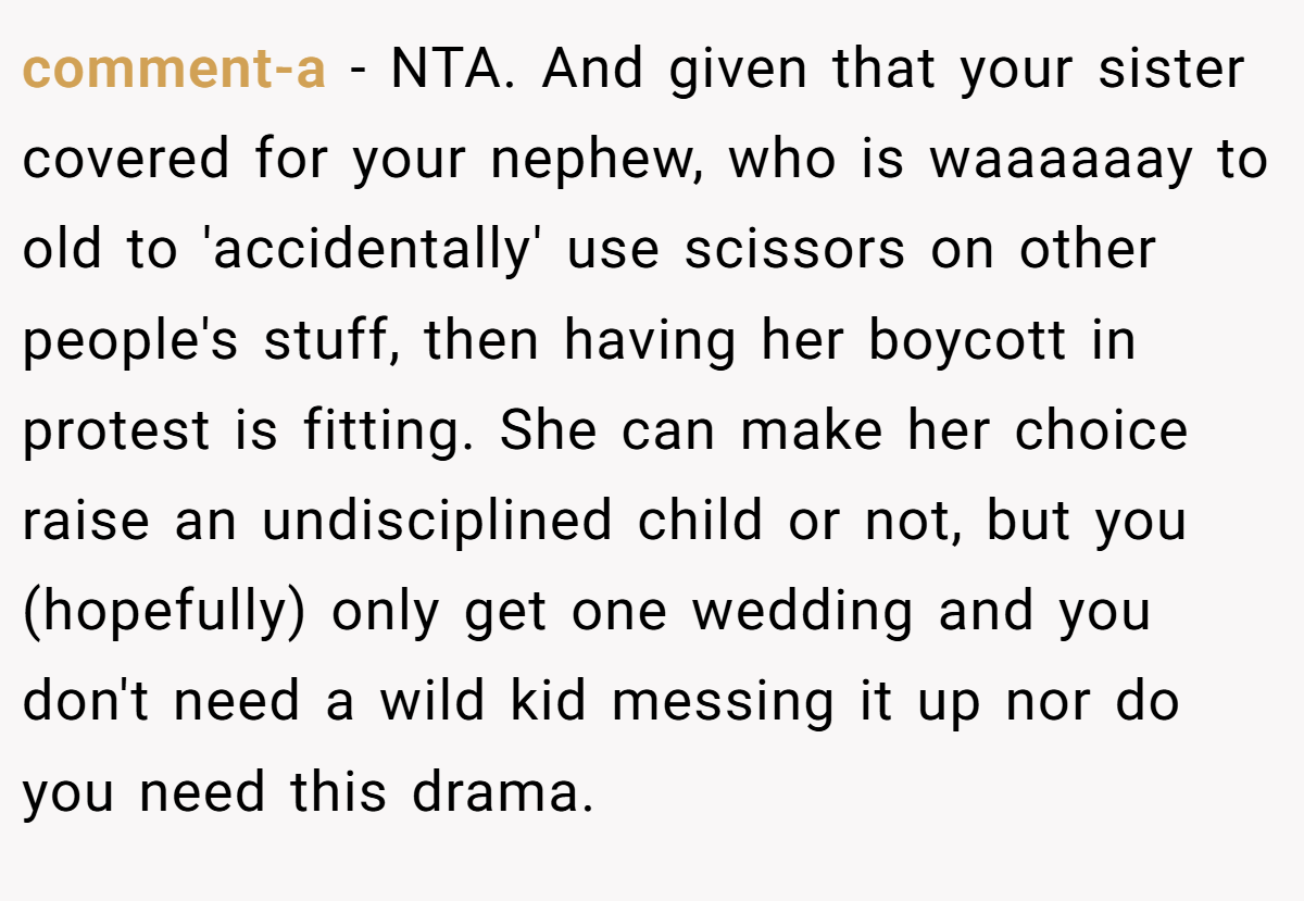 comment-a − NTA. And given that your sister covered for your nephew, who is waaaaaay to old to 'accidentally' use scissors on other people's stuff, then having her boycott in protest is fitting. She can make her choice raise an undisciplined child or not, but you (hopefully) only get one wedding and you don't need a wild kid messing it up nor do you need this drama.