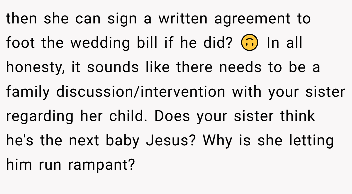 then she can sign a written agreement to foot the wedding bill if he did? 🙃 In all honesty, it sounds like there needs to be a family discussion/intervention with your sister regarding her child. Does your sister think he's the next baby Jesus? Why is she letting him run rampant?