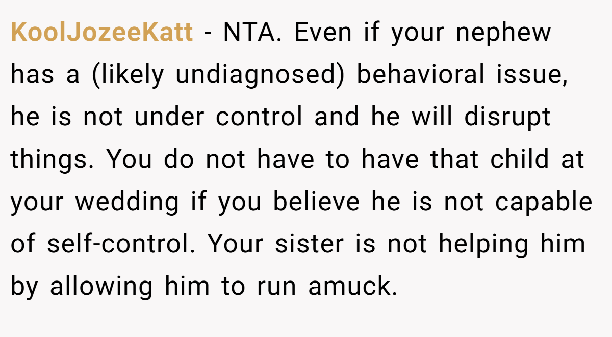 KoolJozeeKatt − NTA. Even if your nephew has a (likely undiagnosed) behavioral issue, he is not under control and he will disrupt things. You do not have to have that child at your wedding if you believe he is not capable of self-control. Your sister is not helping him by allowing him to run amuck.