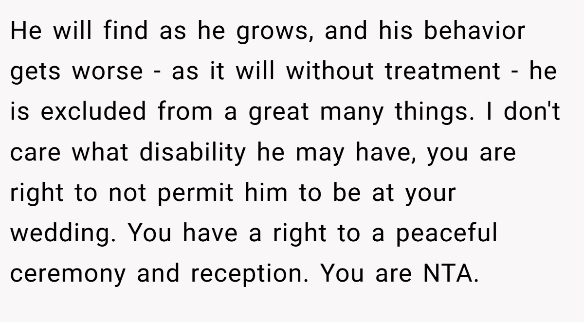 He will find as he grows, and his behavior gets worse - as it will without treatment - he is excluded from a great many things. I don't care what disability he may have, you are right to not permit him to be at your wedding. You have a right to a peaceful ceremony and reception. You are NTA.