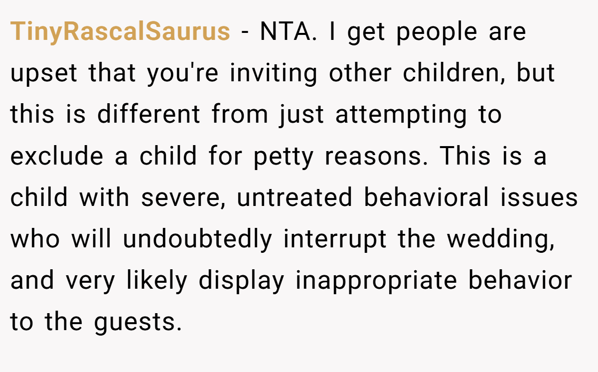 TinyRascalSaurus − NTA. I get people are upset that you're inviting other children, but this is different from just attempting to exclude a child for petty reasons. This is a child with severe, untreated behavioral issues who will undoubtedly interrupt the wedding, and very likely display inappropriate behavior to the guests.