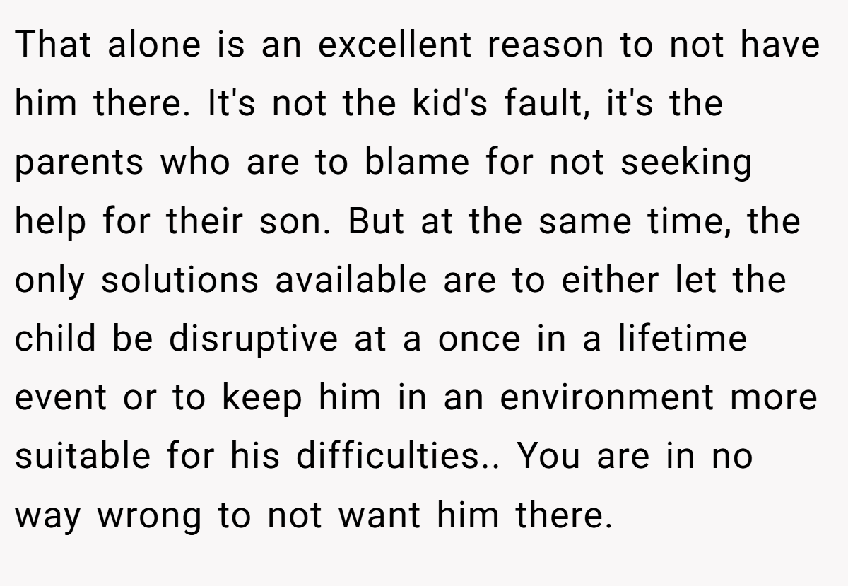 That alone is an excellent reason to not have him there. It's not the kid's fault, it's the parents who are to blame for not seeking help for their son. But at the same time, the only solutions available are to either let the child be disruptive at a once in a lifetime event or to keep him in an environment more suitable for his difficulties.. You are in no way wrong to not want him there.