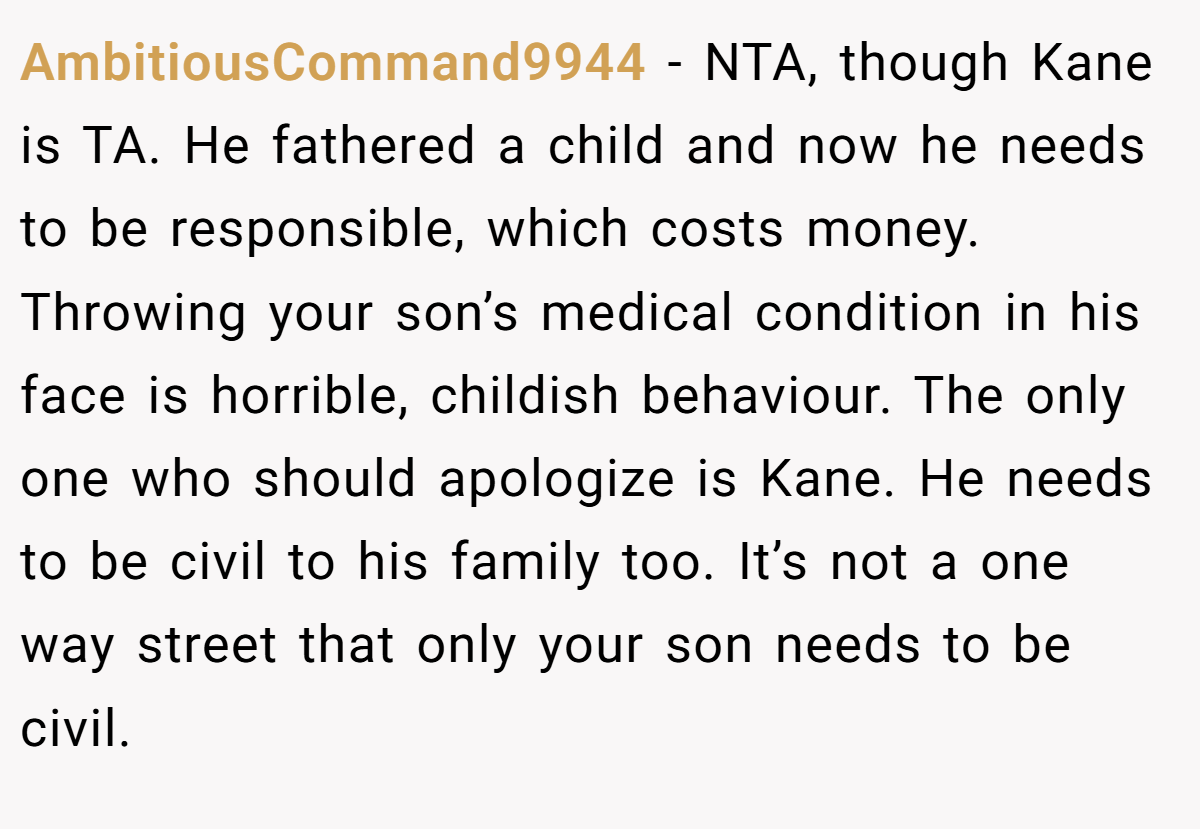 AmbitiousCommand9944 − NTA, though Kane is TA. He fathered a child and now he needs to be responsible, which costs money. Throwing your son’s medical condition in his face is horrible, childish behaviour. The only one who should apologize is Kane. He needs to be civil to his family too. It’s not a one way street that only your son needs to be civil.