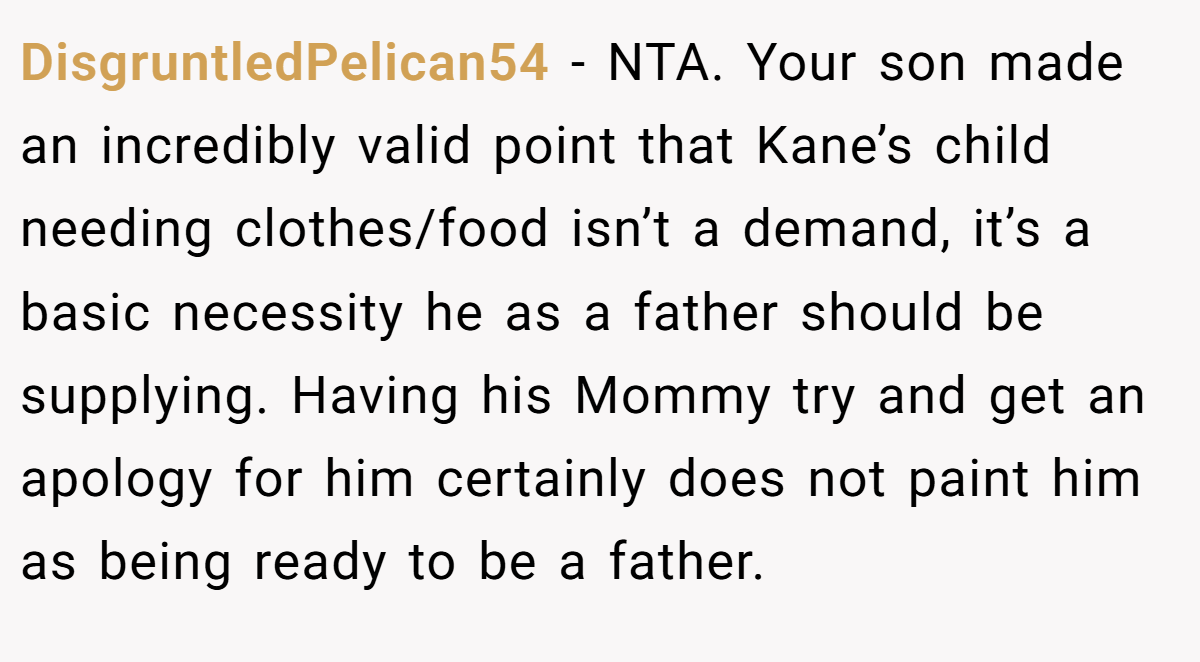 DisgruntledPelican54 − NTA. Your son made an incredibly valid point that Kane’s child needing clothes/food isn’t a demand, it’s a basic necessity he as a father should be supplying. Having his Mommy try and get an apology for him certainly does not paint him as being ready to be a father.