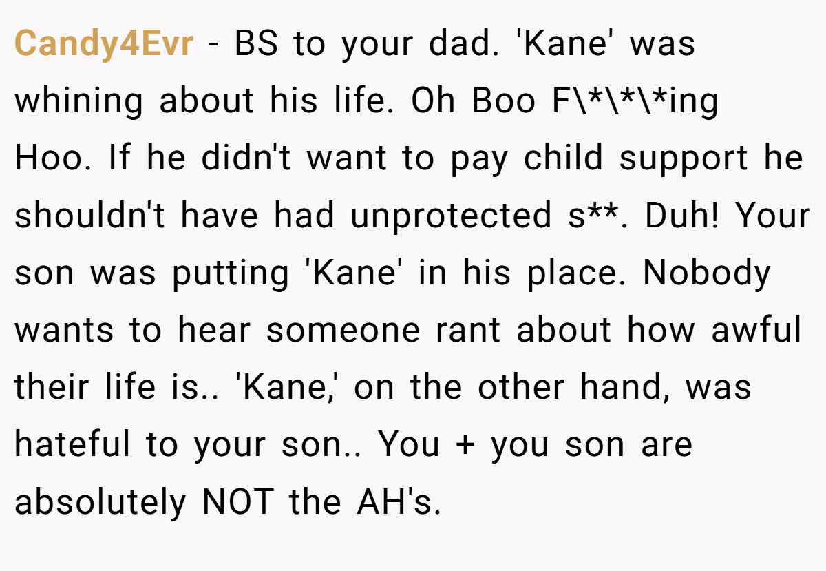 Candy4Evr − BS to your dad. 'Kane' was whining about his life. Oh Boo F\*\*\*ing Hoo. If he didn't want to pay child support he shouldn't have had unprotected s**. Duh! Your son was putting 'Kane' in his place. Nobody wants to hear someone rant about how awful their life is.. 'Kane,' on the other hand, was hateful to your son.. You + you son are absolutely NOT the AH's.