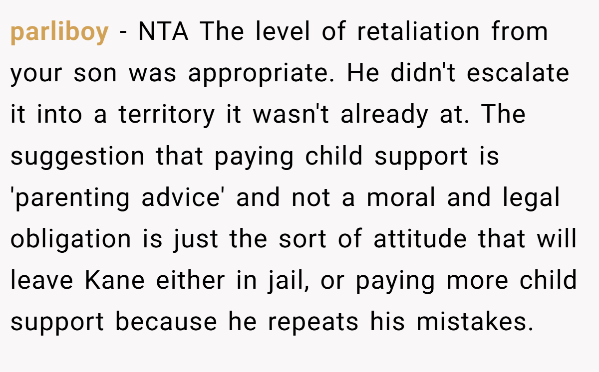 parliboy − NTA The level of retaliation from your son was appropriate. He didn't escalate it into a territory it wasn't already at. The suggestion that paying child support is 'parenting advice' and not a moral and legal obligation is just the sort of attitude that will leave Kane either in jail, or paying more child support because he repeats his mistakes.