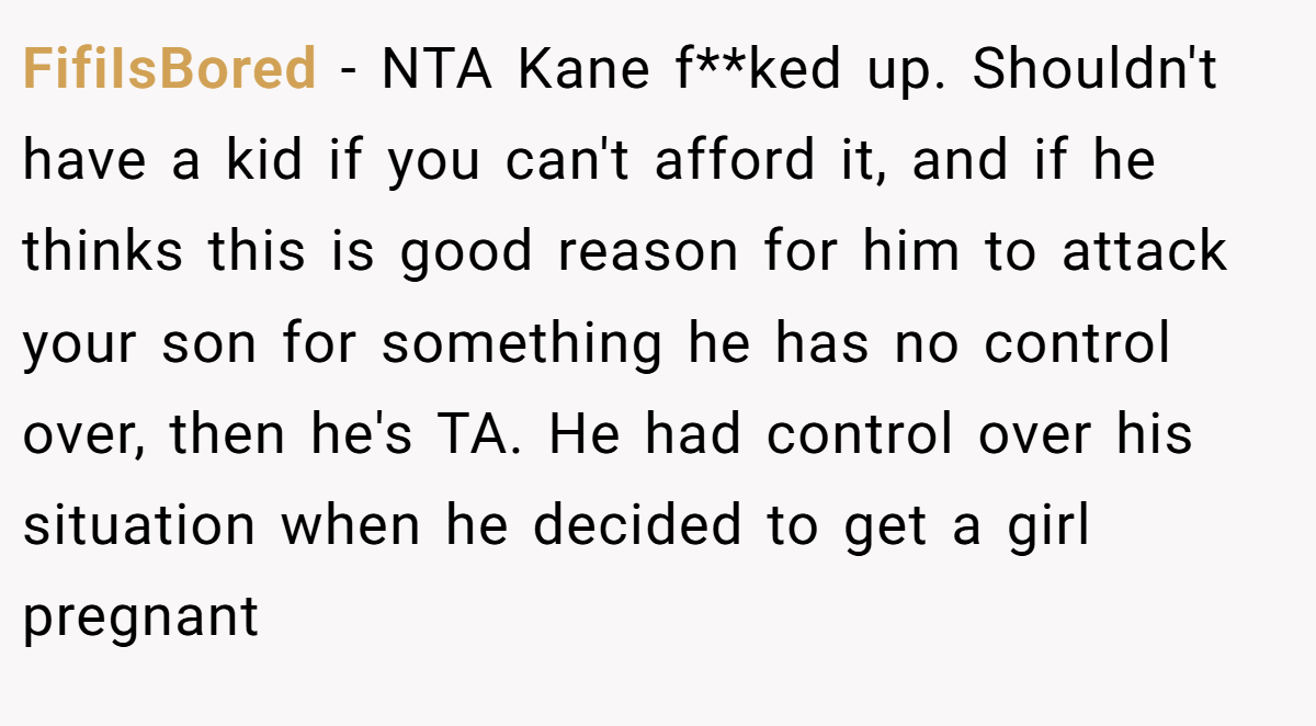 FifiIsBored − NTA Kane f**ked up. Shouldn't have a kid if you can't afford it, and if he thinks this is good reason for him to attack your son for something he has no control over, then he's TA. He had control over his situation when he decided to get a girl pregnant
