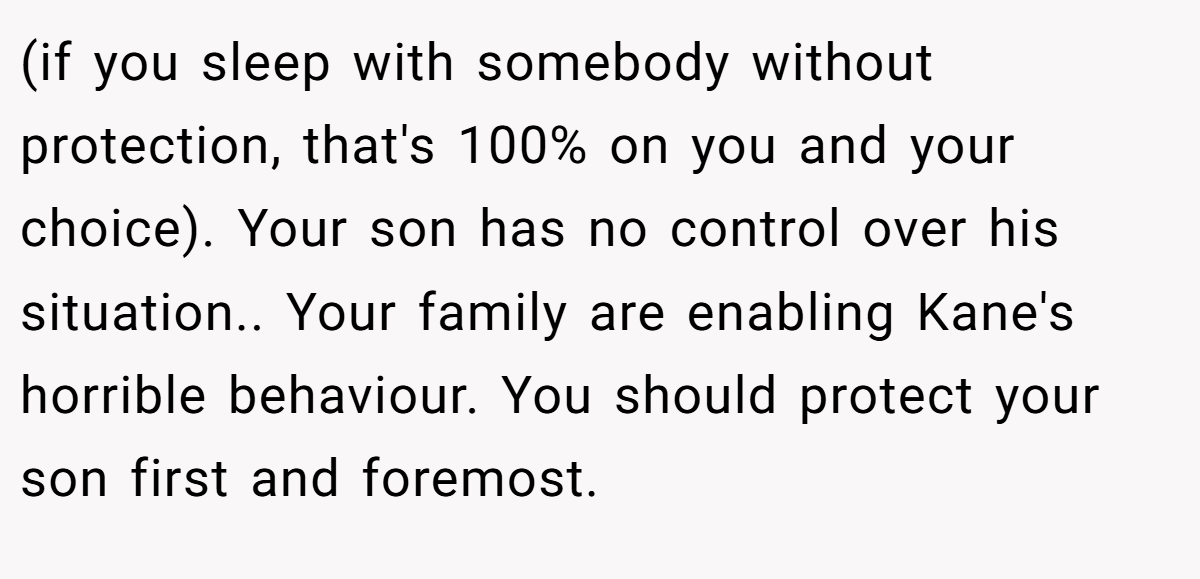 (if you sleep with somebody without protection, that's 100% on you and your choice). Your son has no control over his situation.. Your family are enabling Kane's horrible behaviour. You should protect your son first and foremost.