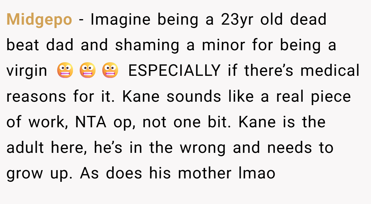 Midgepo − Imagine being a 23yr old dead beat dad and shaming a minor for being a virgin 😬😬😬 ESPECIALLY if there’s medical reasons for it. Kane sounds like a real piece of work, NTA op, not one bit. Kane is the adult here, he’s in the wrong and needs to grow up. As does his mother lmao