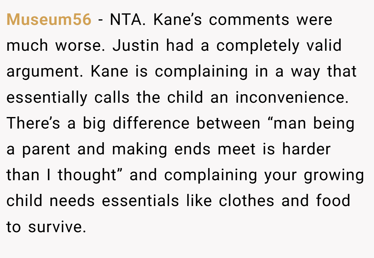 Museum56 − NTA. Kane’s comments were much worse. Justin had a completely valid argument. Kane is complaining in a way that essentially calls the child an inconvenience. There’s a big difference between “man being a parent and making ends meet is harder than I thought” and complaining your growing child needs essentials like clothes and food to survive.