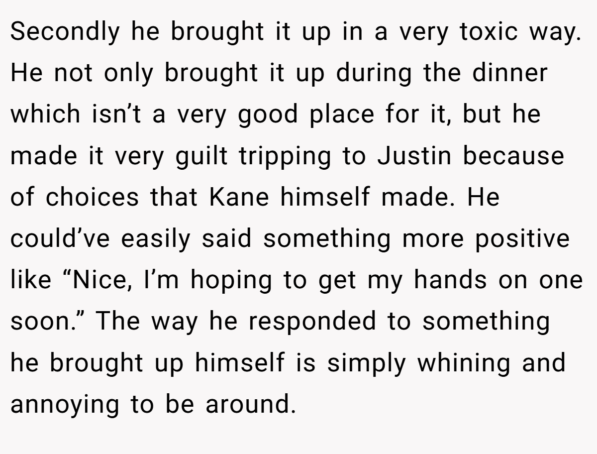 Secondly he brought it up in a very toxic way. He not only brought it up during the dinner which isn’t a very good place for it, but he made it very guilt tripping to Justin because of choices that Kane himself made. He could’ve easily said something more positive like “Nice, I’m hoping to get my hands on one soon.” The way he responded to something he brought up himself is simply whining and annoying to be around.