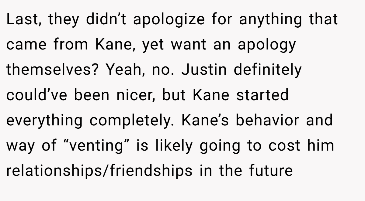 Last, they didn’t apologize for anything that came from Kane, yet want an apology themselves? Yeah, no. Justin definitely could’ve been nicer, but Kane started everything completely. Kane’s behavior and way of “venting” is likely going to cost him relationships/friendships in the future