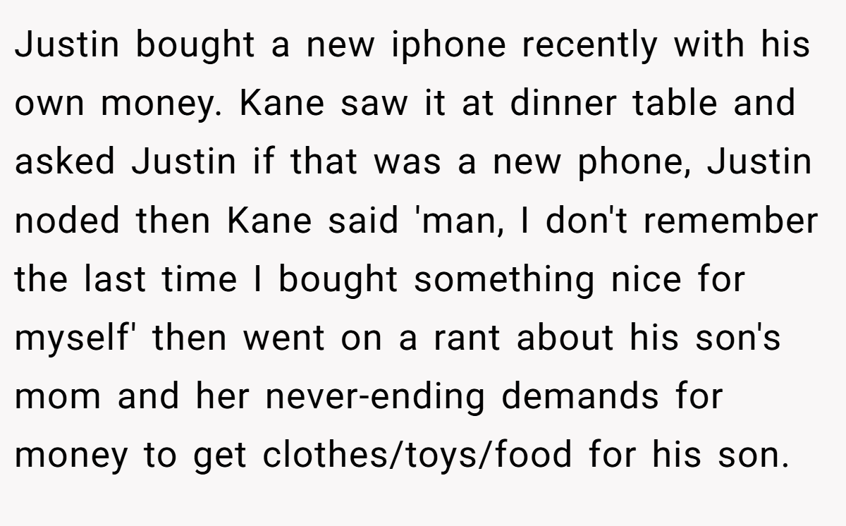 Justin bought a new iphone recently with his own money. Kane saw it at dinner table and asked Justin if that was a new phone, Justin noded then Kane said 'man, I don't remember the last time I bought something nice for myself' then went on a rant about his son's mom and her never-ending demands for money to get clothes/toys/food for his son.