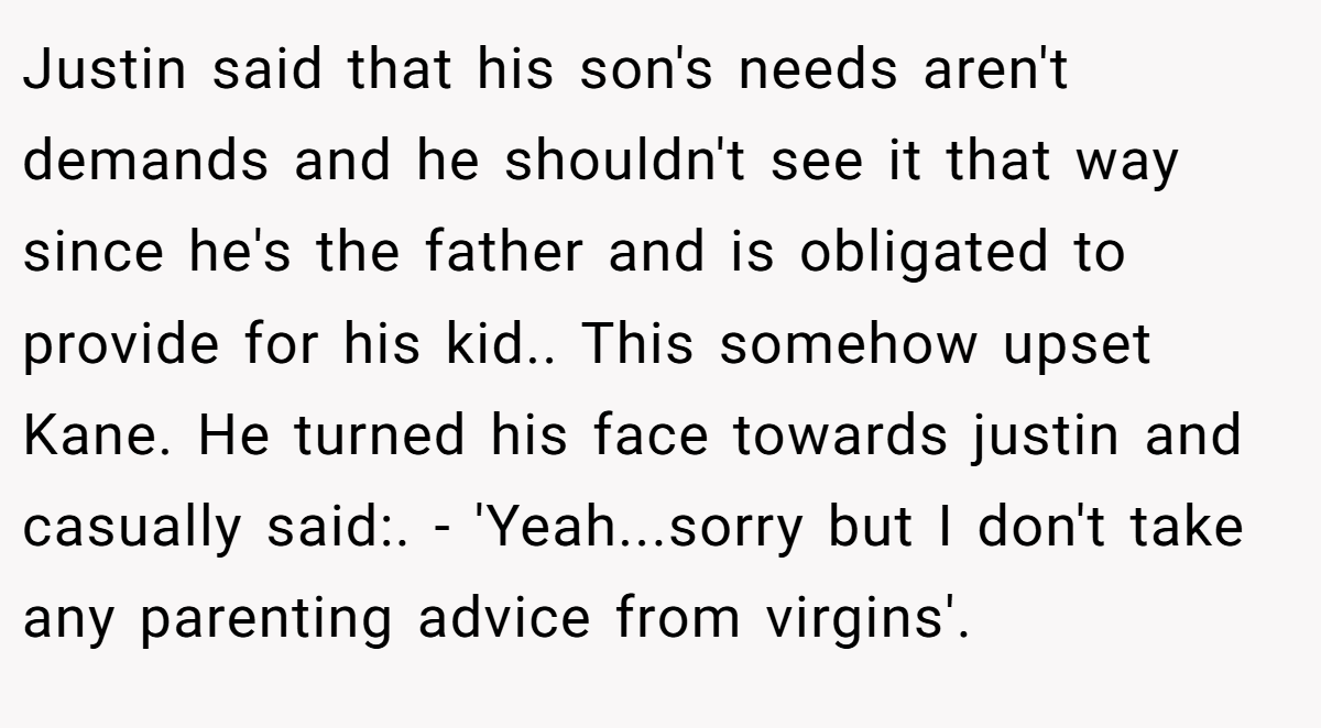 Justin said that his son's needs aren't demands and he shouldn't see it that way since he's the father and is obligated to provide for his kid.. This somehow upset Kane. He turned his face towards justin and casually said:. - 'Yeah...sorry but I don't take any parenting advice from virgins'.