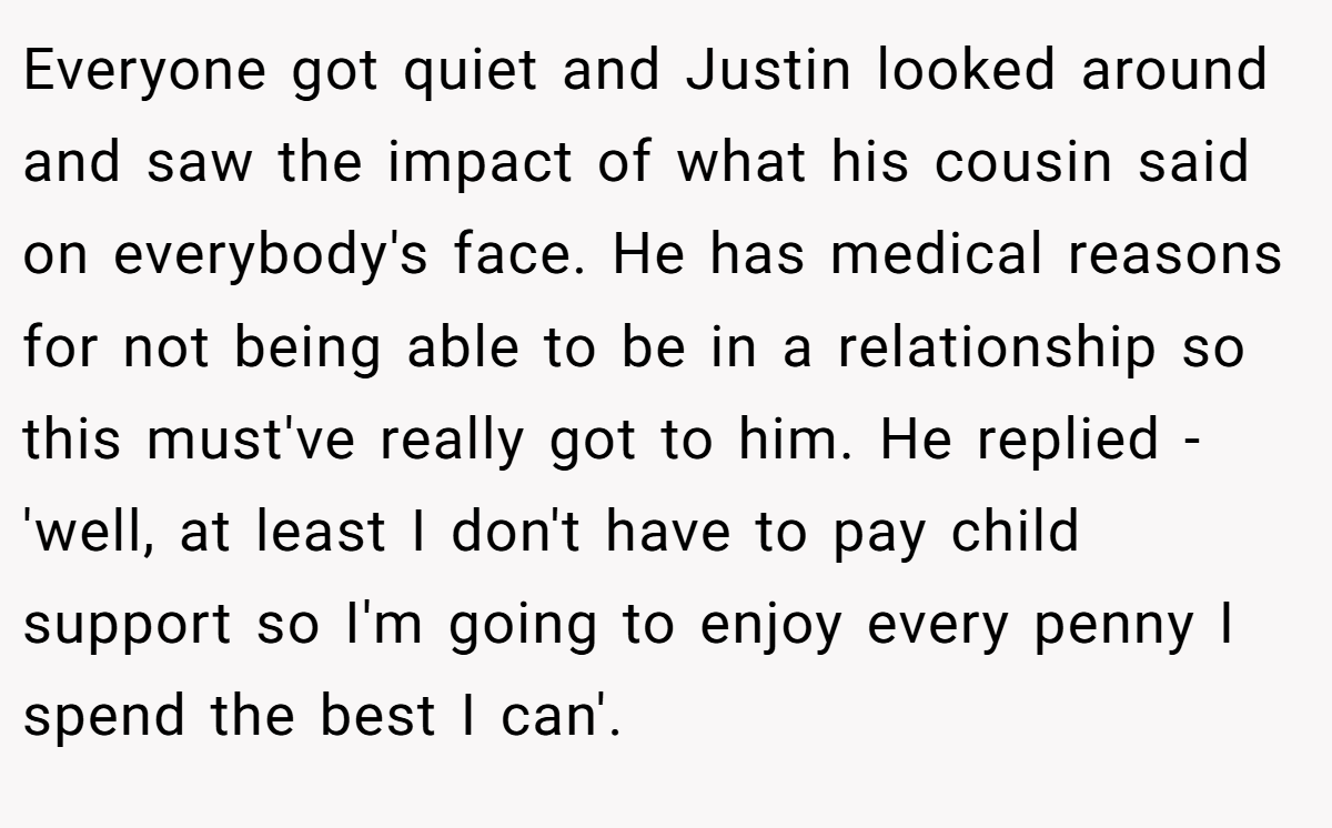 Everyone got quiet and Justin looked around and saw the impact of what his cousin said on everybody's face. He has medical reasons for not being able to be in a relationship so this must've really got to him. He replied - 'well, at least I don't have to pay child support so I'm going to enjoy every penny I spend the best I can'.