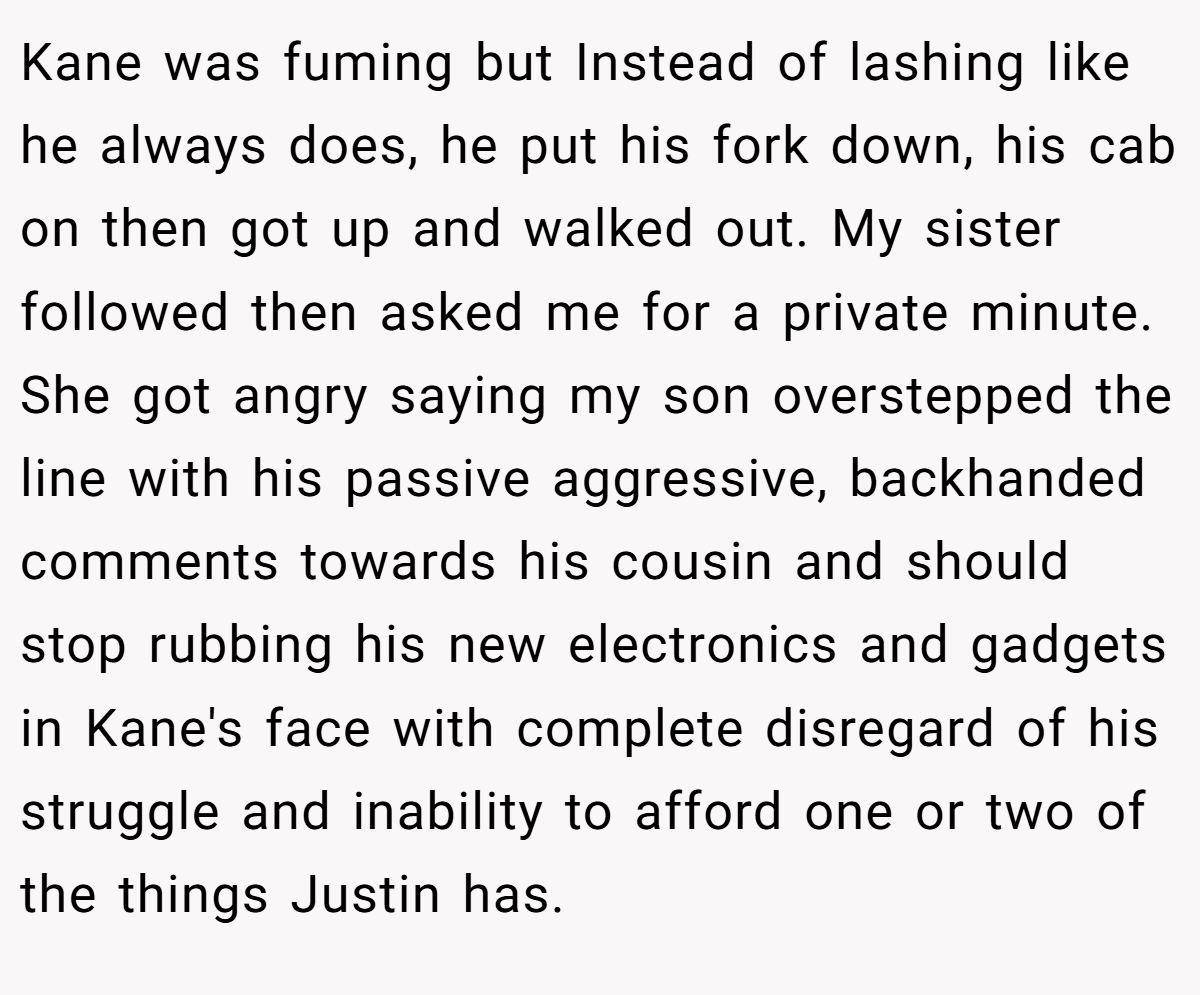 Kane was fuming but Instead of lashing like he always does, he put his fork down, his cab on then got up and walked out. My sister followed then asked me for a private minute. She got angry saying my son overstepped the line with his passive aggressive, backhanded comments towards his cousin and should stop rubbing his new electronics and gadgets in Kane's face with complete disregard of his struggle and inability to afford one or two of the things Justin has.