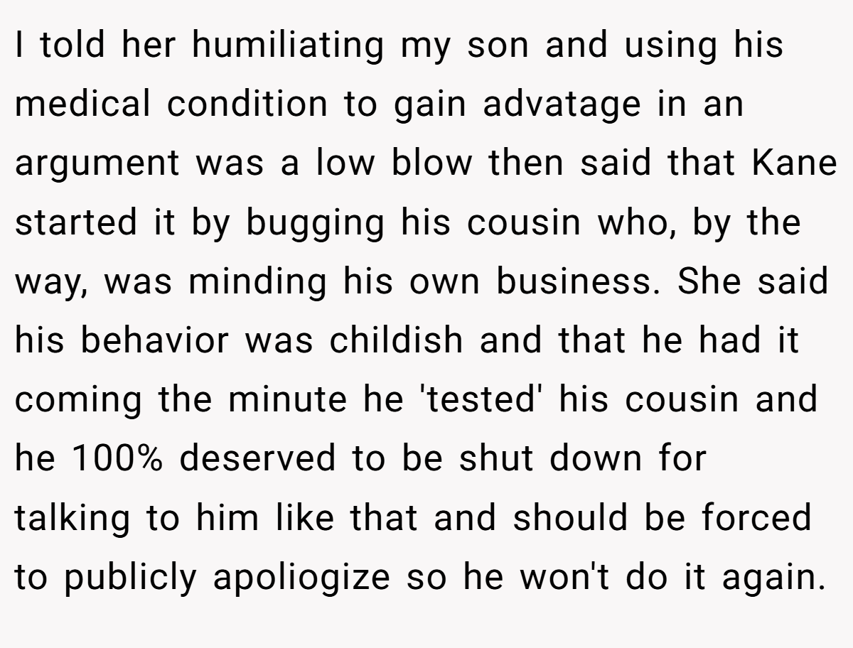 I told her humiliating my son and using his medical condition to gain advatage in an argument was a low blow then said that Kane started it by bugging his cousin who, by the way, was minding his own business. She said his behavior was childish and that he had it coming the minute he 'tested' his cousin and he 100% deserved to be shut down for talking to him like that and should be forced to publicly apoliogize so he won't do it again.