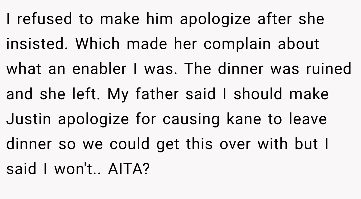 I refused to make him apologize after she insisted. Which made her complain about what an enabler I was. The dinner was ruined and she left. My father said I should make Justin apologize for causing kane to leave dinner so we could get this over with but I said I won't.. AITA?