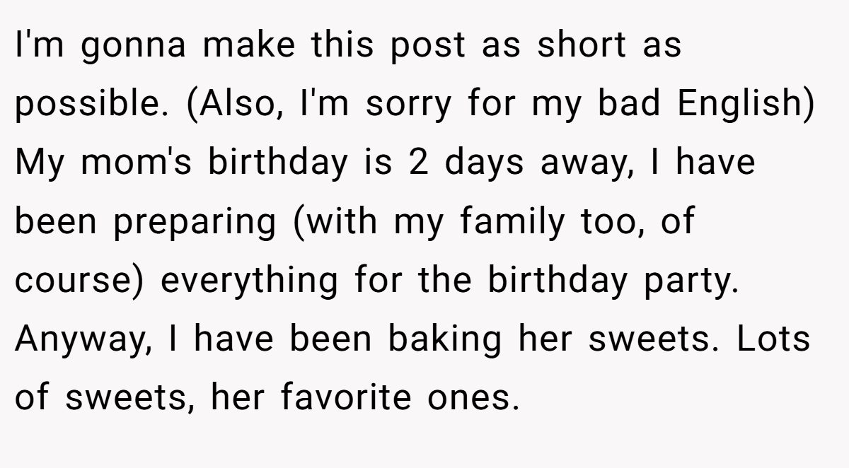 I'm gonna make this post as short as possible. (Also, I'm sorry for my bad English) My mom's birthday is 2 days away, I have been preparing (with my family too, of course) everything for the birthday party. Anyway, I have been baking her sweets. Lots of sweets, her favorite ones.