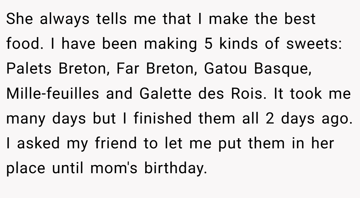 She always tells me that I make the best food. I have been making 5 kinds of sweets: Palets Breton, Far Breton, Gatou Basque, Mille-feuilles and Galette des Rois. It took me many days but I finished them all 2 days ago. I asked my friend to let me put them in her place until mom's birthday.